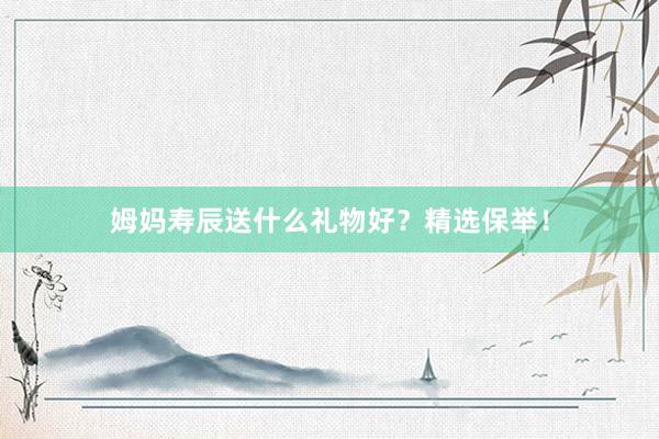 姆妈寿辰送什么礼物好？精选保举！