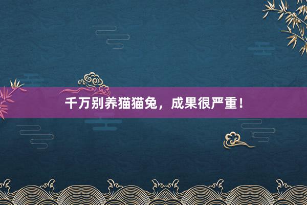 千万别养猫猫兔，成果很严重！
