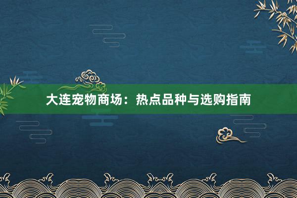 大连宠物商场：热点品种与选购指南